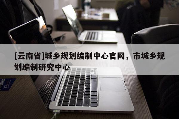 [云南省]城鄉(xiāng)規(guī)劃編制中心官網(wǎng)，市城鄉(xiāng)規(guī)劃編制研究中心