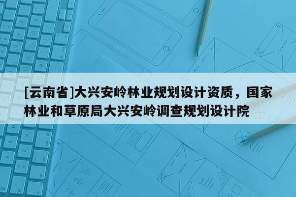 [云南省]大興安嶺林業規劃設計資質，國家林業和草原局大興安嶺調查規劃設計院