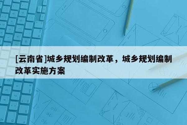 [云南省]城鄉(xiāng)規(guī)劃編制改革，城鄉(xiāng)規(guī)劃編制改革實施方案