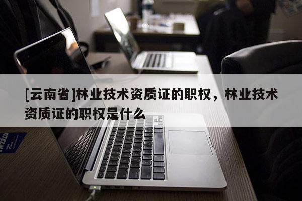 [云南省]林業技術資質證的職權，林業技術資質證的職權是什么
