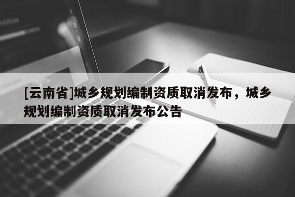 [云南省]城鄉規劃編制資質取消發布，城鄉規劃編制資質取消發布公告