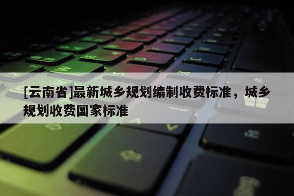 [云南省]最新城鄉規劃編制收費標準，城鄉規劃收費國家標準