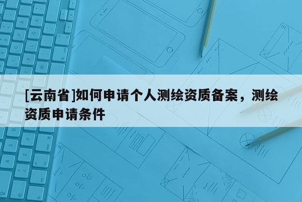 [云南省]如何申請個人測繪資質備案，測繪資質申請條件