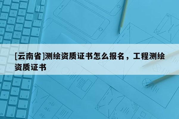 [云南省]測繪資質證書怎么報名，工程測繪資質證書