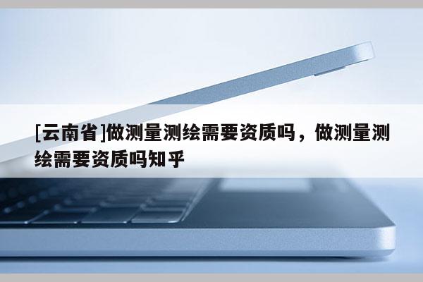 [云南省]做測量測繪需要資質嗎，做測量測繪需要資質嗎知乎