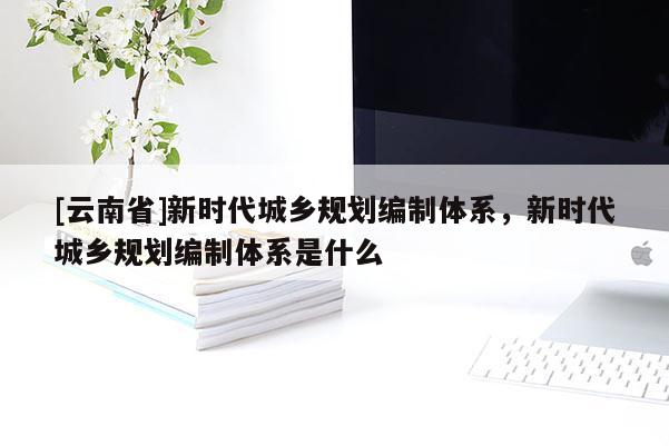 [云南省]新時(shí)代城鄉(xiāng)規(guī)劃編制體系，新時(shí)代城鄉(xiāng)規(guī)劃編制體系是什么