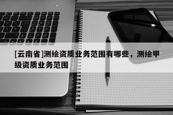 [云南省]測(cè)繪資質(zhì)業(yè)務(wù)范圍有哪些，測(cè)繪甲級(jí)資質(zhì)業(yè)務(wù)范圍