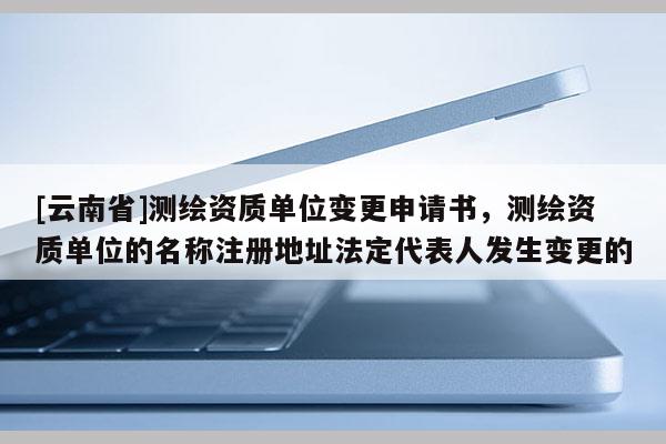 [云南省]測繪資質單位變更申請書，測繪資質單位的名稱注冊地址法定代表人發生變更的