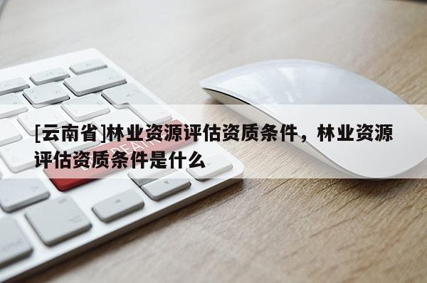 [云南省]林業資源評估資質條件，林業資源評估資質條件是什么