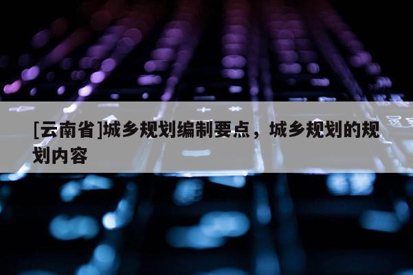 [云南省]城鄉(xiāng)規(guī)劃編制要點(diǎn)，城鄉(xiāng)規(guī)劃的規(guī)劃內(nèi)容