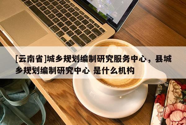 [云南省]城鄉(xiāng)規(guī)劃編制研究服務(wù)中心，縣城鄉(xiāng)規(guī)劃編制研究中心 是什么機(jī)構(gòu)