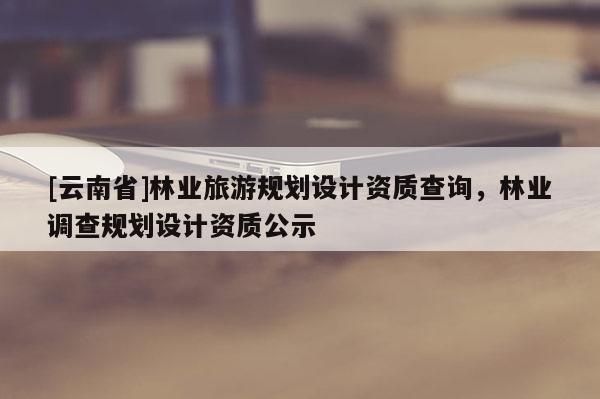 [云南省]林業旅游規劃設計資質查詢，林業調查規劃設計資質公示