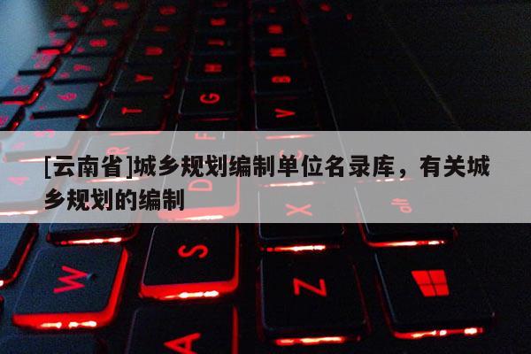 [云南省]城鄉(xiāng)規(guī)劃編制單位名錄庫(kù)，有關(guān)城鄉(xiāng)規(guī)劃的編制