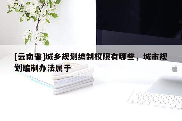 [云南省]城鄉(xiāng)規(guī)劃編制權(quán)限有哪些，城市規(guī)劃編制辦法屬于