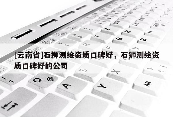 [云南省]石獅測繪資質(zhì)口碑好，石獅測繪資質(zhì)口碑好的公司