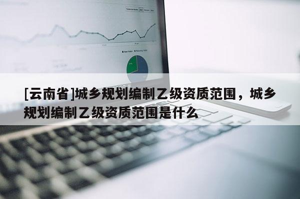 [云南省]城鄉規劃編制乙級資質范圍，城鄉規劃編制乙級資質范圍是什么