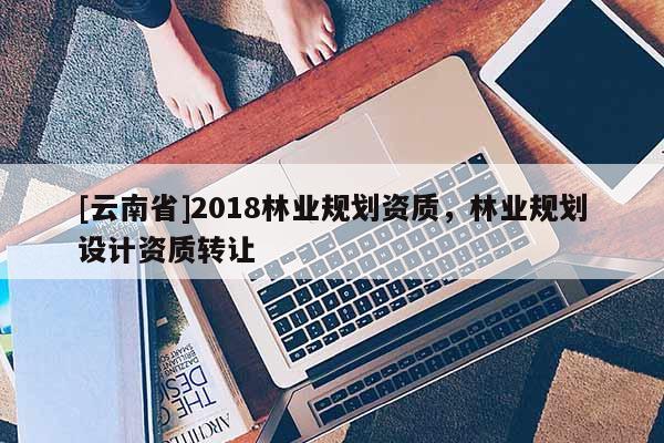 [云南省]2018林業(yè)規(guī)劃資質(zhì)，林業(yè)規(guī)劃設(shè)計(jì)資質(zhì)轉(zhuǎn)讓