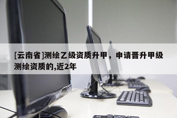 [云南省]測繪乙級資質升甲，申請晉升甲級測繪資質的,近2年