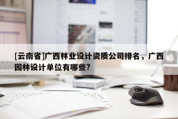 [云南省]廣西林業設計資質公司排名，廣西園林設計單位有哪些?
