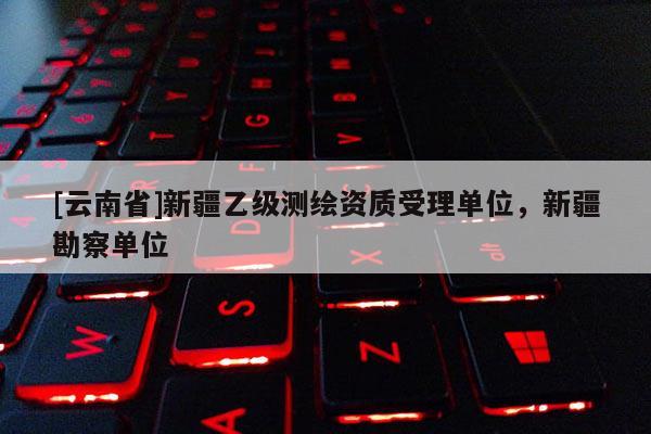 [云南省]新疆乙級(jí)測(cè)繪資質(zhì)受理單位，新疆勘察單位