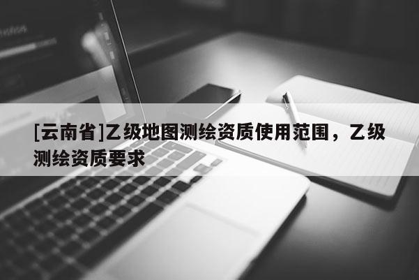 [云南省]乙級地圖測繪資質使用范圍，乙級測繪資質要求