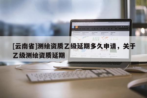 [云南省]測繪資質乙級延期多久申請，關于乙級測繪資質延期