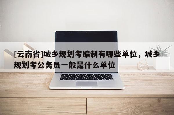 [云南省]城鄉規劃考編制有哪些單位，城鄉規劃考公務員一般是什么單位
