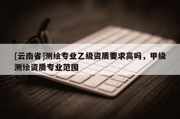 [云南省]測繪專業(yè)乙級資質(zhì)要求高嗎，甲級測繪資質(zhì)專業(yè)范圍