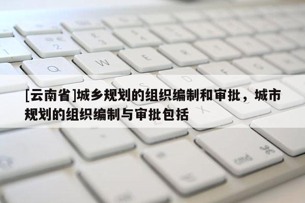 [云南省]城鄉(xiāng)規(guī)劃的組織編制和審批，城市規(guī)劃的組織編制與審批包括