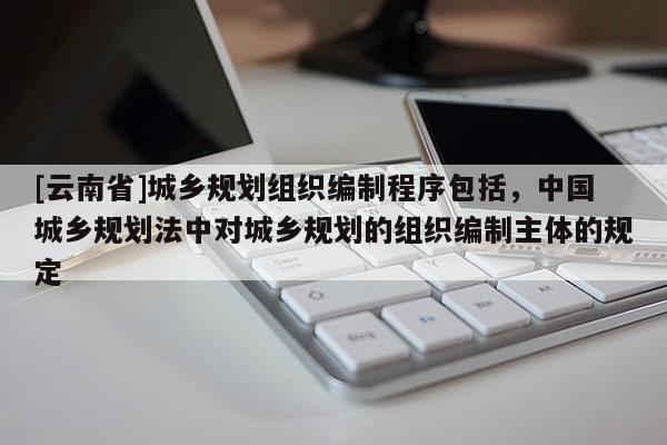 [云南省]城鄉規劃組織編制程序包括，中國城鄉規劃法中對城鄉規劃的組織編制主體的規定