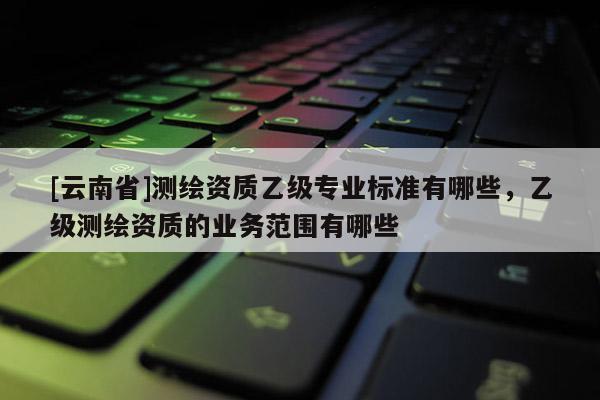 [云南省]測繪資質乙級專業(yè)標準有哪些，乙級測繪資質的業(yè)務范圍有哪些
