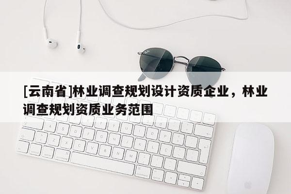 [云南省]林業(yè)調(diào)查規(guī)劃設(shè)計(jì)資質(zhì)企業(yè)，林業(yè)調(diào)查規(guī)劃資質(zhì)業(yè)務(wù)范圍