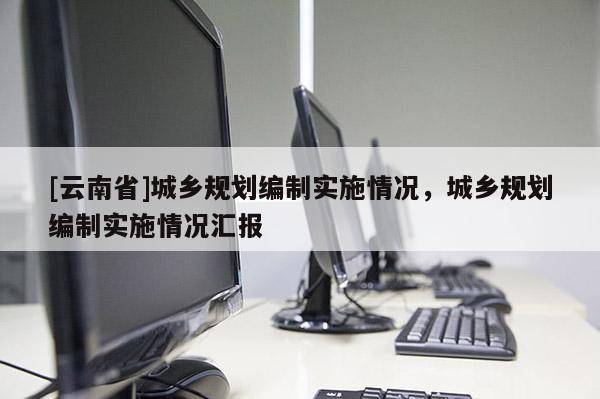[云南省]城鄉(xiāng)規(guī)劃編制實施情況，城鄉(xiāng)規(guī)劃編制實施情況匯報