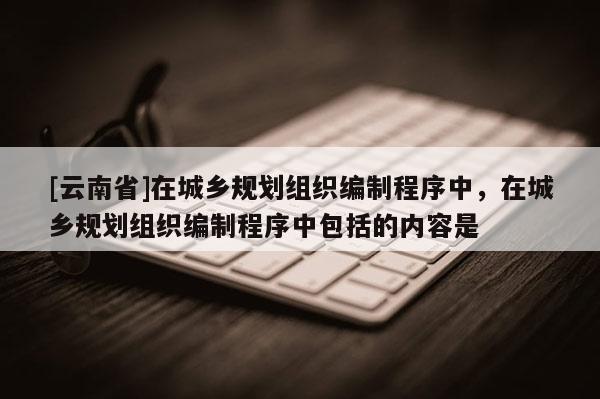 [云南省]在城鄉規劃組織編制程序中，在城鄉規劃組織編制程序中包括的內容是