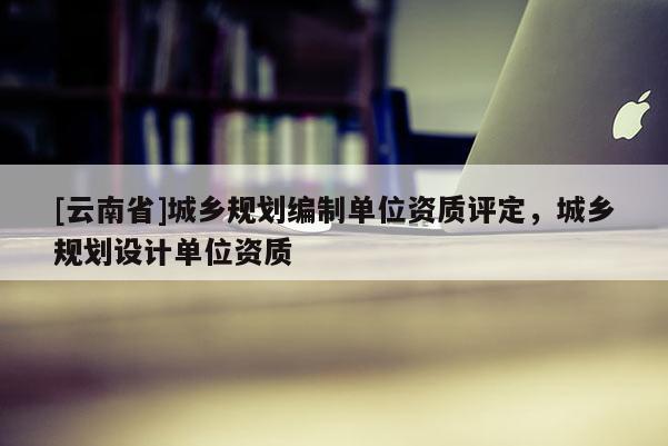 [云南省]城鄉規劃編制單位資質評定，城鄉規劃設計單位資質
