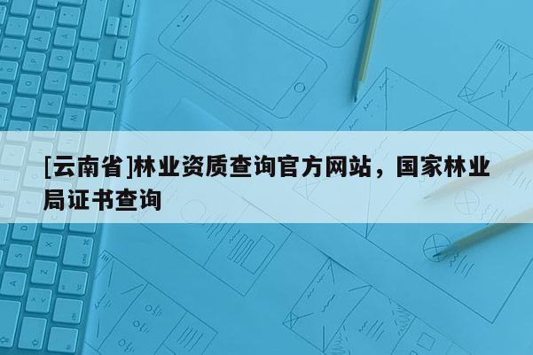 [云南省]林業資質查詢官方網站，國家林業局證書查詢