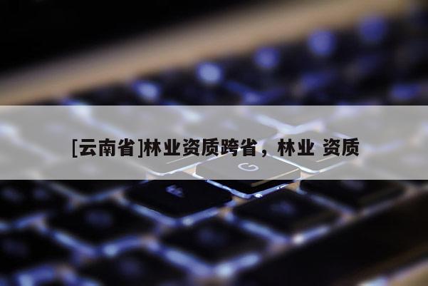 [云南省]林業(yè)資質(zhì)跨省，林業(yè) 資質(zhì)