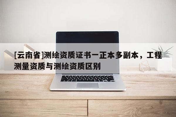 [云南省]測繪資質證書一正本多副本，工程測量資質與測繪資質區別