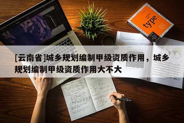 [云南省]城鄉(xiāng)規(guī)劃編制甲級(jí)資質(zhì)作用，城鄉(xiāng)規(guī)劃編制甲級(jí)資質(zhì)作用大不大