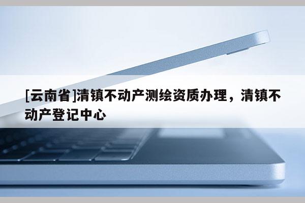 [云南省]清鎮(zhèn)不動產(chǎn)測繪資質(zhì)辦理，清鎮(zhèn)不動產(chǎn)登記中心
