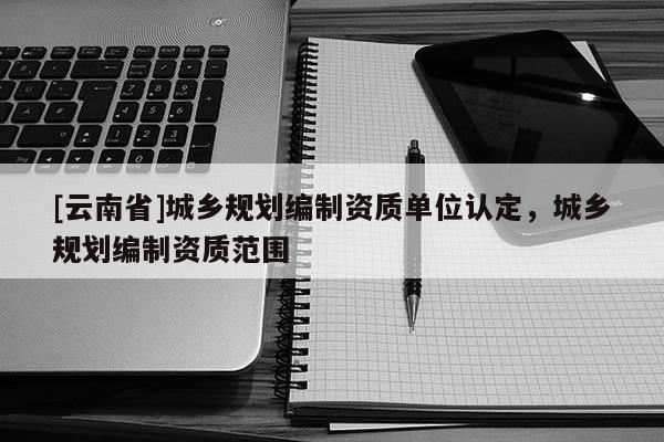 [云南省]城鄉(xiāng)規(guī)劃編制資質(zhì)單位認(rèn)定，城鄉(xiāng)規(guī)劃編制資質(zhì)范圍