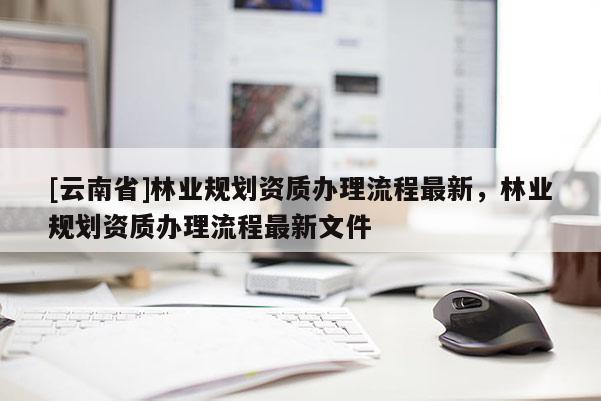 [云南省]林業(yè)規(guī)劃資質(zhì)辦理流程最新，林業(yè)規(guī)劃資質(zhì)辦理流程最新文件