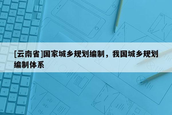[云南省]國家城鄉規劃編制，我國城鄉規劃編制體系