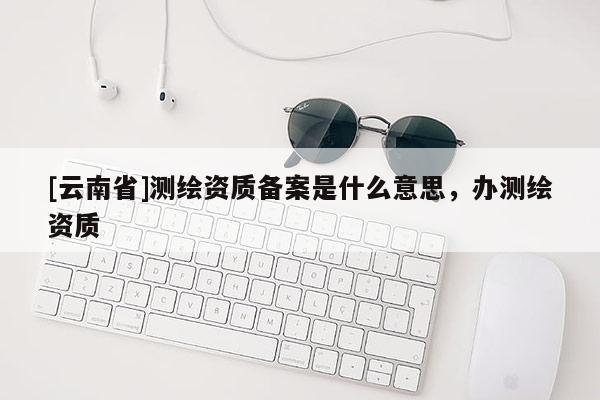 [云南省]測繪資質備案是什么意思，辦測繪資質