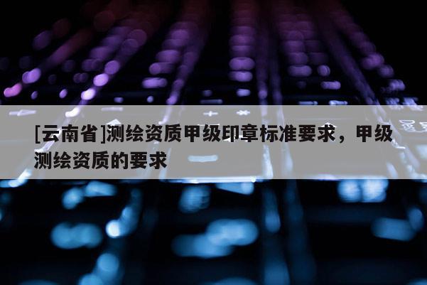 [云南省]測繪資質甲級印章標準要求，甲級測繪資質的要求