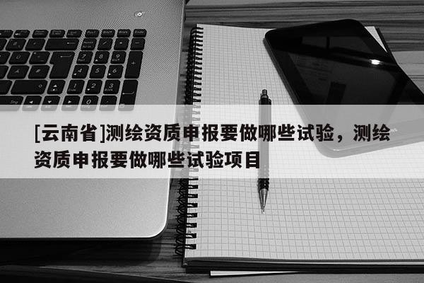 [云南省]測繪資質申報要做哪些試驗，測繪資質申報要做哪些試驗項目