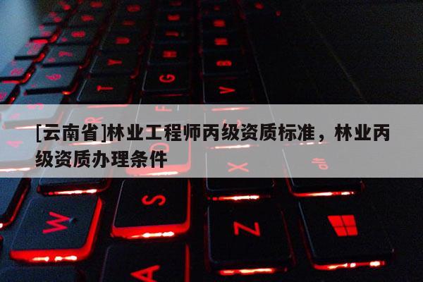 [云南省]林業工程師丙級資質標準，林業丙級資質辦理條件