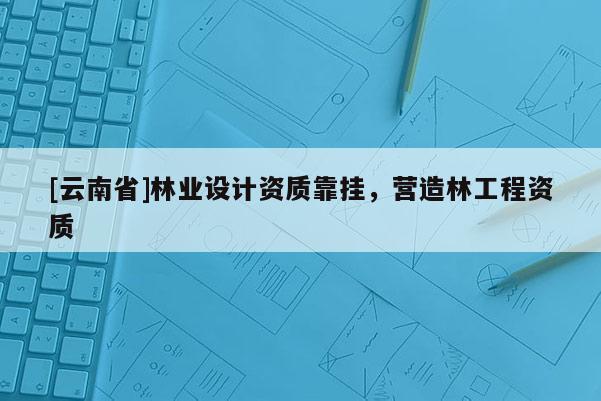 [云南省]林業設計資質靠掛，營造林工程資質