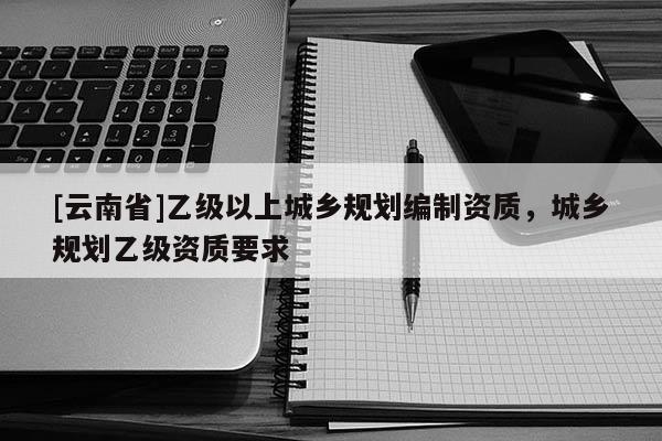 [云南省]乙級以上城鄉(xiāng)規(guī)劃編制資質，城鄉(xiāng)規(guī)劃乙級資質要求