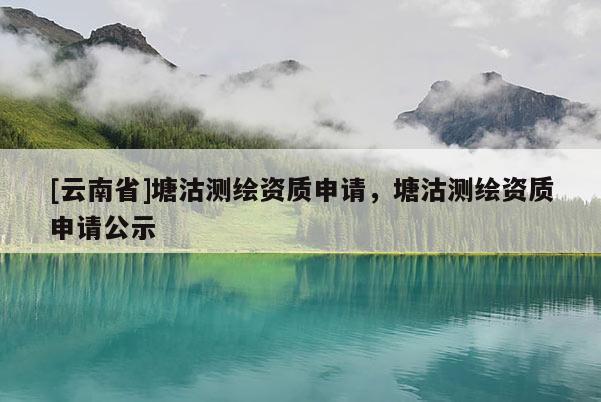 [云南省]塘沽測繪資質申請，塘沽測繪資質申請公示